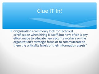 Clue IT In!
∗ Organizations commonly look for technical
certification when hiring IT staff, but how often is any
effort made to educate new security workers on the
organization's strategic focus or to communicate to
them the criticality levels of their information assets?
 