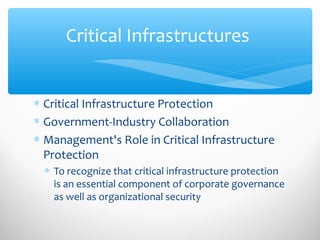 Critical Infrastructures
∗ Critical Infrastructure Protection
∗ Government-Industry Collaboration
∗ Management's Role in Critical Infrastructure
Protection
∗ To recognize that critical infrastructure protection
is an essential component of corporate governance
as well as organizational security
 