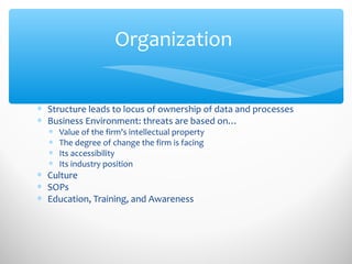 Organization
∗ Structure leads to locus of ownership of data and processes
∗ Business Environment: threats are based on…
∗ Value of the firm's intellectual property
∗ The degree of change the firm is facing
∗ Its accessibility
∗ Its industry position
∗ Culture
∗ SOPs
∗ Education, Training, and Awareness
 