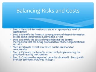 Balancing Risks and Costs
∗ Step 1: Identify information assets at an appropriate level of
aggregation
∗ Step 2: Identify the financial consequences of these information
assets being compromised, damaged, or lost
∗ Step 3: Identify the costs of implementing the control
mechanisms that are being proposed to enhance organizational
security
∗ Step 4: Estimate overall risk based on the likelihood of
compromise
∗ Step 5: Estimate the benefits expected by implementing the
proposed security mechanisms
∗ Step 6: Compare the expected benefits obtained in Step 5 with
the cost estimates obtained in Step 3
 