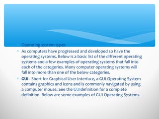 ∗ Operating system types
∗ As computers have progressed and developed so have the
operating systems. Below is a basic list of the different operating
systems and a few examples of operating systems that fall into
each of the categories. Many computer operating systems will
fall into more than one of the below categories.
∗ GUI - Short for Graphical User Interface, a GUI Operating System
contains graphics and icons and is commonly navigated by using
a computer mouse. See the GUIdefinition for a complete
definition. Below are some examples of GUI Operating Systems.
 