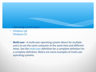 ∗ Operating system types
∗ Windows 98
Windows CE
∗ Multi-user - A multi-user operating system allows for multiple
users to use the same computer at the same time and different
times. See the multi-user definition for a complete definition for
a complete definition. Below are some examples of multi-user
operating systems.
 