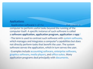 Applications:
∗Application software is all the computer software that causes a
computer to perform useful tasks beyond the running of the
computer itself. A specific instance of such software is called
a software application, application program, application orapp.[1]
∗The term is used to contrast such software with system software,
which manages and integrates a computer's capabilities but does
not directly perform tasks that benefit the user. The system
software serves the application, which in turn serves the user.
∗Examples include accounting software, enterprise software,
graphics software, media players, and office suites. Many
application programs deal principally with documents.
 