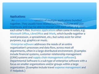 Applications:
∗An application suite consists of multiple applications bundled
together. They usually have related functions, features and user
interfaces, and may be able to interact with each other, e.g. open
each other's files. Business applications often come in suites, e.g.
Microsoft Office, LibreOffice and iWork, which bundle together a
word processor, a spreadsheet, etc.; but suites exist for other
purposes, e.g. graphics or music.
∗Enterprise software addresses the needs of an entire
organization's processes and data flow, across most all
departments, often in a large distributed environment. (Examples
include financial systems, customer relationship management
(CRM) systems and supply chain management software).
Departmental Software is a sub-type of enterprise software with a
focus on smaller organizations and/or groups within a large
organization. (Examples include travel expense management and
IT Helpdesk.)
 