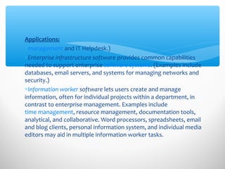 Applications:
∗management and IT Helpdesk.)
∗Enterprise infrastructure software provides common capabilities
needed to support enterprise software systems. (Examples include
databases, email servers, and systems for managing networks and
security.)
∗Information worker software lets users create and manage
information, often for individual projects within a department, in
contrast to enterprise management. Examples include
time management, resource management, documentation tools,
analytical, and collaborative. Word processors, spreadsheets, email
and blog clients, personal information system, and individual media
editors may aid in multiple information worker tasks.
 