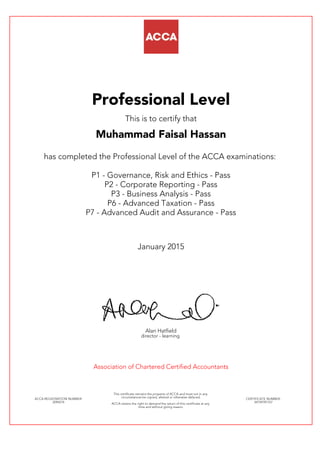 Professional Level
This is to certify that
Muhammad Faisal Hassan
has completed the Professional Level of the ACCA examinations:
P1 - Governance, Risk and Ethics - Pass
P2 - Corporate Reporting - Pass
P3 - Business Analysis - Pass
P6 - Advanced Taxation - Pass
P7 - Advanced Audit and Assurance - Pass
January 2015
Alan Hatfield
director - learning
Association of Chartered Certified Accountants
ACCA REGISTRATION NUMBER:
2094276
This certificate remains the property of ACCA and must not in any
circumstances be copied, altered or otherwise defaced.
ACCA retains the right to demand the return of this certificate at any
time and without giving reason.
CERTIFICATE NUMBER:
34749781767
 