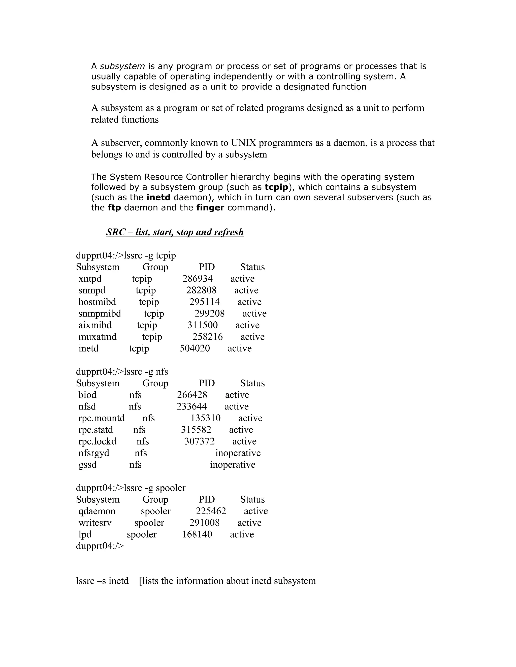 A subsystem is any program or process or set of programs or processes that is
usually capable of operating independently or with a controlling system. A
subsystem is designed as a unit to provide a designated function
A subsystem as a program or set of related programs designed as a unit to perform
related functions
A subserver, commonly known to UNIX programmers as a daemon, is a process that
belongs to and is controlled by a subsystem
The System Resource Controller hierarchy begins with the operating system
followed by a subsystem group (such as tcpip), which contains a subsystem
(such as the inetd daemon), which in turn can own several subservers (such as
the ftp daemon and the finger command).
SRC – list, start, stop and refresh
dupprt04:/>lssrc -g tcpip
Subsystem Group PID Status
xntpd tcpip 286934 active
snmpd tcpip 282808 active
hostmibd tcpip 295114 active
snmpmibd tcpip 299208 active
aixmibd tcpip 311500 active
muxatmd tcpip 258216 active
inetd tcpip 504020 active
dupprt04:/>lssrc -g nfs
Subsystem Group PID Status
biod nfs 266428 active
nfsd nfs 233644 active
rpc.mountd nfs 135310 active
rpc.statd nfs 315582 active
rpc.lockd nfs 307372 active
nfsrgyd nfs inoperative
gssd nfs inoperative
dupprt04:/>lssrc -g spooler
Subsystem Group PID Status
qdaemon spooler 225462 active
writesrv spooler 291008 active
lpd spooler 168140 active
dupprt04:/>
lssrc –s inetd [lists the information about inetd subsystem
 