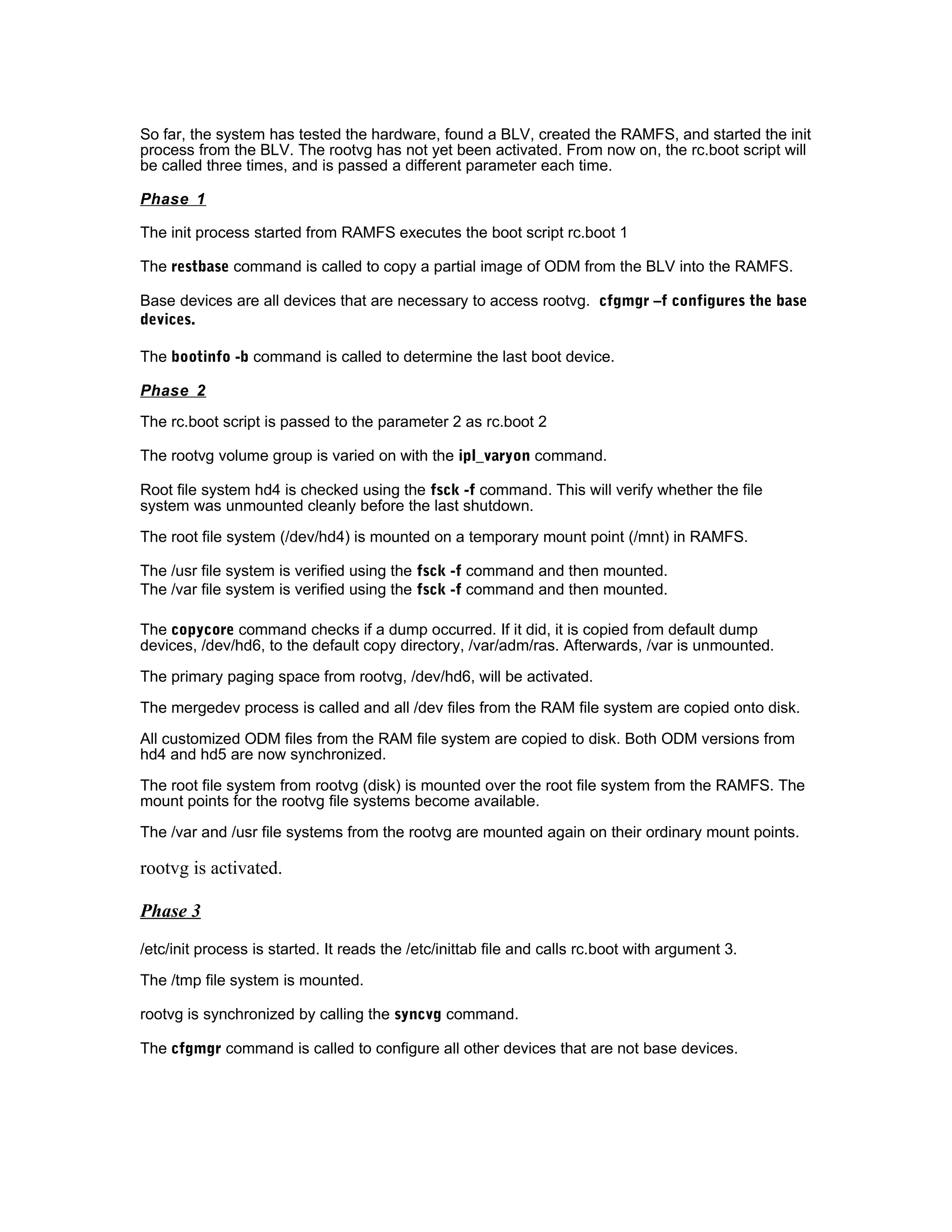 So far, the system has tested the hardware, found a BLV, created the RAMFS, and started the init
process from the BLV. The rootvg has not yet been activated. From now on, the rc.boot script will
be called three times, and is passed a different parameter each time.
Phase 1
The init process started from RAMFS executes the boot script rc.boot 1
The restbase command is called to copy a partial image of ODM from the BLV into the RAMFS.
Base devices are all devices that are necessary to access rootvg. cfgmgr –f configures the base
devices.
The bootinfo -b command is called to determine the last boot device.
Phase 2
The rc.boot script is passed to the parameter 2 as rc.boot 2
The rootvg volume group is varied on with the ipl_varyon command.
Root file system hd4 is checked using the fsck -f command. This will verify whether the file
system was unmounted cleanly before the last shutdown.
The root file system (/dev/hd4) is mounted on a temporary mount point (/mnt) in RAMFS.
The /usr file system is verified using the fsck -f command and then mounted.
The /var file system is verified using the fsck -f command and then mounted.
The copycore command checks if a dump occurred. If it did, it is copied from default dump
devices, /dev/hd6, to the default copy directory, /var/adm/ras. Afterwards, /var is unmounted.
The primary paging space from rootvg, /dev/hd6, will be activated.
The mergedev process is called and all /dev files from the RAM file system are copied onto disk.
All customized ODM files from the RAM file system are copied to disk. Both ODM versions from
hd4 and hd5 are now synchronized.
The root file system from rootvg (disk) is mounted over the root file system from the RAMFS. The
mount points for the rootvg file systems become available.
The /var and /usr file systems from the rootvg are mounted again on their ordinary mount points.
rootvg is activated.
Phase 3
/etc/init process is started. It reads the /etc/inittab file and calls rc.boot with argument 3.
The /tmp file system is mounted.
rootvg is synchronized by calling the syncvg command.
The cfgmgr command is called to configure all other devices that are not base devices.
 