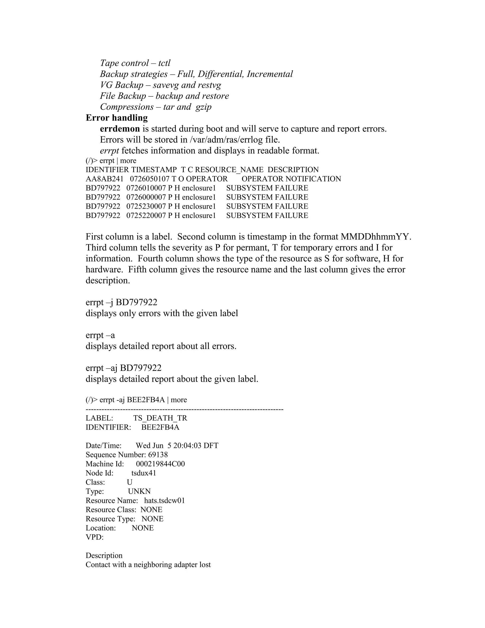 Tape control – tctl
Backup strategies – Full, Differential, Incremental
VG Backup – savevg and restvg
File Backup – backup and restore
Compressions – tar and gzip
Error handling
errdemon is started during boot and will serve to capture and report errors.
Errors will be stored in /var/adm/ras/errlog file.
errpt fetches information and displays in readable format.
(/)> errpt | more
IDENTIFIER TIMESTAMP T C RESOURCE_NAME DESCRIPTION
AA8AB241 0726050107 T O OPERATOR OPERATOR NOTIFICATION
BD797922 0726010007 P H enclosure1 SUBSYSTEM FAILURE
BD797922 0726000007 P H enclosure1 SUBSYSTEM FAILURE
BD797922 0725230007 P H enclosure1 SUBSYSTEM FAILURE
BD797922 0725220007 P H enclosure1 SUBSYSTEM FAILURE
First column is a label. Second column is timestamp in the format MMDDhhmmYY.
Third column tells the severity as P for permant, T for temporary errors and I for
information. Fourth column shows the type of the resource as S for software, H for
hardware. Fifth column gives the resource name and the last column gives the error
description.
errpt –j BD797922
displays only errors with the given label
errpt –a
displays detailed report about all errors.
errpt –aj BD797922
displays detailed report about the given label.
(/)> errpt -aj BEE2FB4A | more
---------------------------------------------------------------------------
LABEL: TS_DEATH_TR
IDENTIFIER: BEE2FB4A
Date/Time: Wed Jun 5 20:04:03 DFT
Sequence Number: 69138
Machine Id: 000219844C00
Node Id: tsdux41
Class: U
Type: UNKN
Resource Name: hats.tsdcw01
Resource Class: NONE
Resource Type: NONE
Location: NONE
VPD:
Description
Contact with a neighboring adapter lost
 