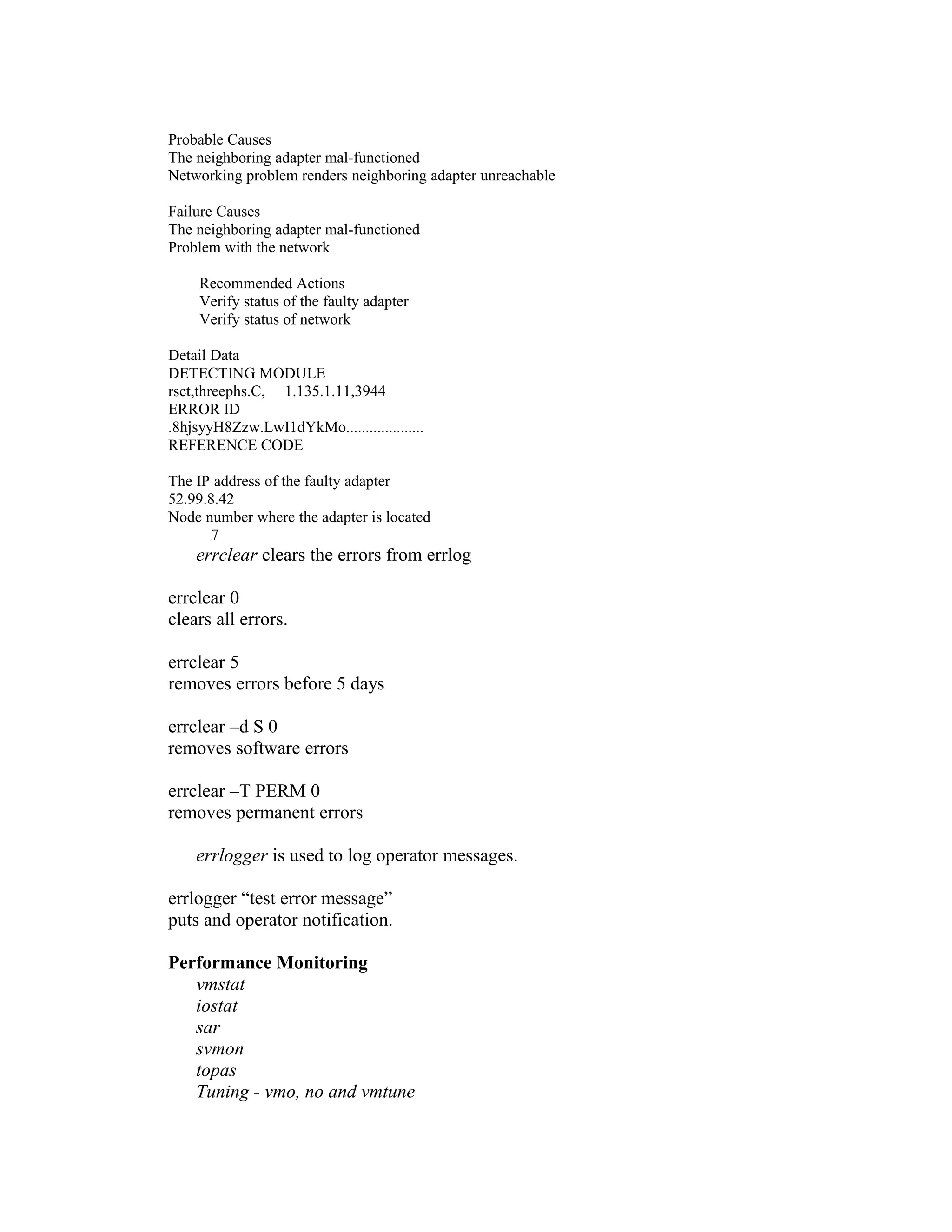 Probable Causes
The neighboring adapter mal-functioned
Networking problem renders neighboring adapter unreachable
Failure Causes
The neighboring adapter mal-functioned
Problem with the network
Recommended Actions
Verify status of the faulty adapter
Verify status of network
Detail Data
DETECTING MODULE
rsct,threephs.C, 1.135.1.11,3944
ERROR ID
.8hjsyyH8Zzw.LwI1dYkMo....................
REFERENCE CODE
The IP address of the faulty adapter
52.99.8.42
Node number where the adapter is located
7
errclear clears the errors from errlog
errclear 0
clears all errors.
errclear 5
removes errors before 5 days
errclear –d S 0
removes software errors
errclear –T PERM 0
removes permanent errors
errlogger is used to log operator messages.
errlogger “test error message”
puts and operator notification.
Performance Monitoring
vmstat
iostat
sar
svmon
topas
Tuning - vmo, no and vmtune
 