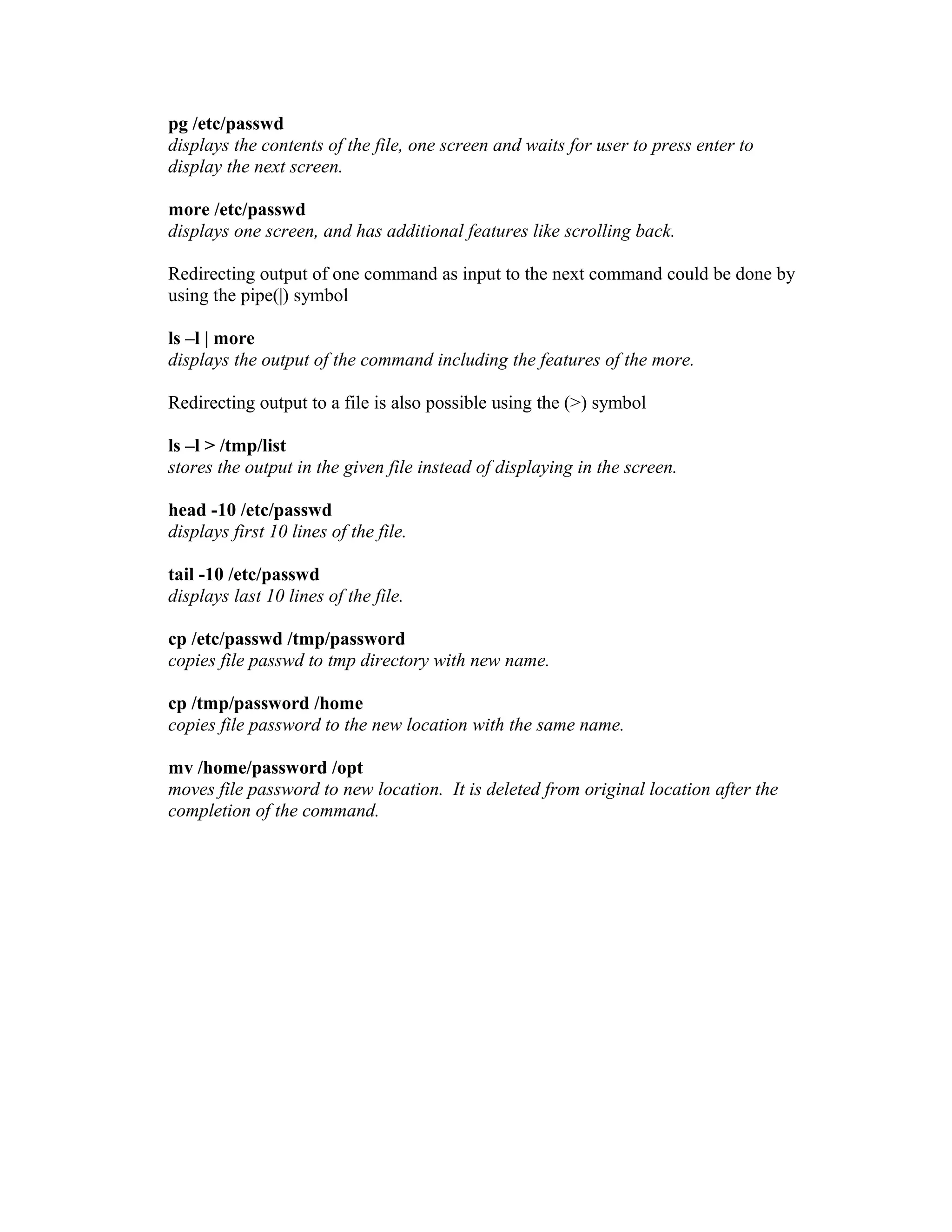 pg /etc/passwd
displays the contents of the file, one screen and waits for user to press enter to
display the next screen.
more /etc/passwd
displays one screen, and has additional features like scrolling back.
Redirecting output of one command as input to the next command could be done by
using the pipe(|) symbol
ls –l | more
displays the output of the command including the features of the more.
Redirecting output to a file is also possible using the (>) symbol
ls –l > /tmp/list
stores the output in the given file instead of displaying in the screen.
head -10 /etc/passwd
displays first 10 lines of the file.
tail -10 /etc/passwd
displays last 10 lines of the file.
cp /etc/passwd /tmp/password
copies file passwd to tmp directory with new name.
cp /tmp/password /home
copies file password to the new location with the same name.
mv /home/password /opt
moves file password to new location. It is deleted from original location after the
completion of the command.
 