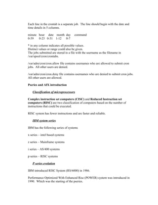 Each line in the crontab is a separate job. The line should begin with the date and
time details in 5 columns.
minute hour date month day command
0-59 0-23 0-31 1-12 0-7
* in any column indicates all possible values.
Distinct values or range could also be given.
The jobs submitted are stored in a file with the username as the filename in
/var/spool/cron/crontabs.
/var/adm/cron/cron.allow file contains usernames who are allowed to submit cron
jobs. All other users are denied.
/var/adm/cron/cron.deny file contains usernames who are denied to submit cron jobs.
All other users are allowed.
Pseries and AIX introduction
Classification of microprocessors
Complex instruction set computers (CISC) and Reduced Instruction set
computers (RISC) are two classification of computers based on the number of
instructions that could be executed.
RISC system has fewer instructions and are faster and reliable.
IBM system series
IBM has the following series of systems
x series – intel based systems
z series – Mainframe systems
i series – AS/400 systems
p series – RISC systems
P series evolution
IBM introduced RISC System (RS/6000) in 1986.
Performance Optimized With Enhanced Risc (POWER) system was introduced in
1990. Which was the starting of the pseries.
 