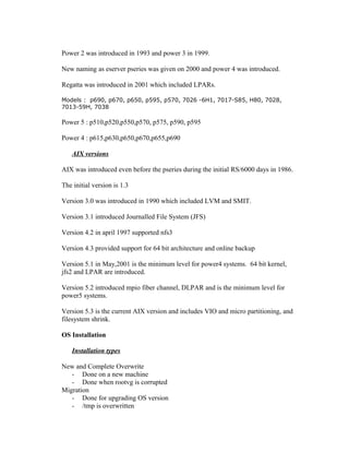 Power 2 was introduced in 1993 and power 3 in 1999.
New naming as eserver pseries was given on 2000 and power 4 was introduced.
Regatta was introduced in 2001 which included LPARs.
Models : p690, p670, p650, p595, p570, 7026 -6H1, 7017-S85, H80, 7028,
7013-59H, 7038
Power 5 : p510,p520,p550,p570, p575, p590, p595
Power 4 : p615,p630,p650,p670,p655,p690
AIX versions
AIX was introduced even before the pseries during the initial RS/6000 days in 1986.
The initial version is 1.3
Version 3.0 was introduced in 1990 which included LVM and SMIT.
Version 3.1 introduced Journalled File System (JFS)
Version 4.2 in april 1997 supported nfs3
Version 4.3 provided support for 64 bit architecture and online backup
Version 5.1 in May,2001 is the minimum level for power4 systems. 64 bit kernel,
jfs2 and LPAR are introduced.
Version 5.2 introduced mpio fiber channel, DLPAR and is the minimum level for
power5 systems.
Version 5.3 is the current AIX version and includes VIO and micro partitioning, and
filesystem shrink.
OS Installation
Installation types
New and Complete Overwrite
- Done on a new machine
- Done when rootvg is corrupted
Migration
- Done for upgrading OS version
- /tmp is overwritten
 