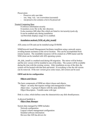 Preservation
- Preserves only user data
- /usr, /tmp, /var, / are overwritten (recreated)
- /etc/preserve.list contains a list to be preserved
Trusted Computing Base
It enforces information security
It monitors every file in the /dev directory
It also monitors 600 other files which are listed in /etc/security/sysck.cfg
It can be enabled only during installation
/usr/bin/tcbck displays usage if it is enabled.
Installation methods [NIM, alt_disk_install]
AIX comes in CDs and can be installed using CD ROM.
NIM(Network Install Management) facilitates installtion using a network source,
avoiding human assistance at the server location. This can be accomplished from
remote location. The installable resources will be created on a NIM master and the
NIM client can be installed with AIX operating system.
Alt_disk_install is a method used during OS migration. The mirror will be broken
and the new version will be installed in one of the disks. The system will be available
during the time with the existing version. After installation on one of the disk, the
system will be booted with that disk and tested. If everything is fine the old version
can be removed. If the new version gives some issues, old version can be used.
ODM and device configuration
Objects and Classes
The basic components of ODM are object classes and objects.
Object - an entity that requires storage and management of data
object class - A group of objects with the same definition
Object Descriptors - Variable name with type
Disk is a class, which defines some the characteristics any disk should possess.
A physical harddisk is
Object Data Manager
System data managed by ODM includes:
Network configuration
Logical volume management configuration
Installed software information
Devices that AIX has drivers for
 