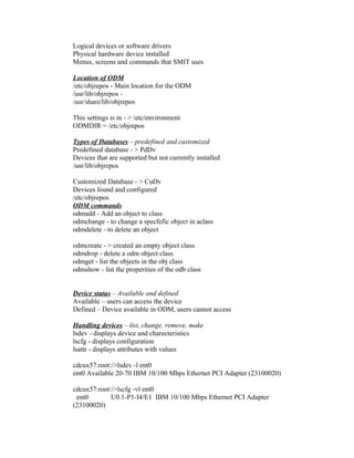 Logical devices or software drivers
Physical hardware device installed
Menus, screens and commands that SMIT uses
Location of ODM
/etc/objrepos - Main location for the ODM
/usr/lib/objrepos -
/usr/share/lib/objrepos
This settings is in - > /etc/environment
ODMDIR = /etc/objrepos
Types of Databases – predefined and customized
Predefined database - > PdDv
Devices that are supported but not currently installed
/usr/lib/objrepos
Customized Database - > CuDv
Devices found and configured
/etc/objrepos
ODM commands
odmadd - Add an object to class
odmchange - to change a specfefic object in aclass
odmdelete - to delete an object
odmcreate - > created an empty object class
odmdrop - delete a odm object class
odmget - list the objects in the obj class
odmshow - list the properities of the odb class
Device status – Available and defined
Available – users can access the device
Defined – Device available in ODM, users cannot access
Handling devices – list, change, remove, make
lsdev - displays device and charecteristics
lscfg - displays configuration
lsattr - displays attributes with values
cdcux57:root:/>lsdev -l ent0
ent0 Available 20-70 IBM 10/100 Mbps Ethernet PCI Adapter (23100020)
cdcux57:root:/>lscfg -vl ent0
ent0 U0.1-P1-I4/E1 IBM 10/100 Mbps Ethernet PCI Adapter
(23100020)
 