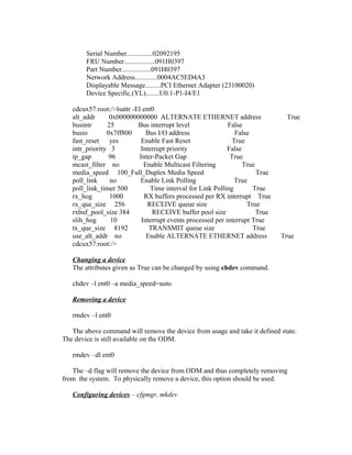 Serial Number...............02092195
FRU Number..................091H0397
Part Number.................091H0397
Network Address.............0004AC5ED4A3
Displayable Message.........PCI Ethernet Adapter (23100020)
Device Specific.(YL)........U0.1-P1-I4/E1
cdcux57:root:/>lsattr -El ent0
alt_addr 0x000000000000 ALTERNATE ETHERNET address True
busintr 25 Bus interrupt level False
busio 0x7ff800 Bus I/O address False
fast_reset yes Enable Fast Reset True
intr_priority 3 Interrupt priority False
ip_gap 96 Inter-Packet Gap True
mcast_filter no Enable Multicast Filtering True
media_speed 100_Full_Duplex Media Speed True
poll_link no Enable Link Polling True
poll_link_timer 500 Time interval for Link Polling True
rx_hog 1000 RX buffers processed per RX interrupt True
rx_que_size 256 RECEIVE queue size True
rxbuf_pool_size 384 RECEIVE buffer pool size True
slih_hog 10 Interrupt events processed per interrupt True
tx_que_size 8192 TRANSMIT queue size True
use_alt_addr no Enable ALTERNATE ETHERNET address True
cdcux57:root:/>
Changing a device
The attributes given as True can be changed by using chdev command.
chdev –l ent0 –a media_speed=auto
Removing a device
rmdev –l ent0
The above command will remove the device from usage and take it defined state.
The device is still available on the ODM.
rmdev –dl ent0
The –d flag will remove the device from ODM and thus completely removing
from the system. To physically remove a device, this option should be used.
Configuring devices – cfgmgr, mkdev
 