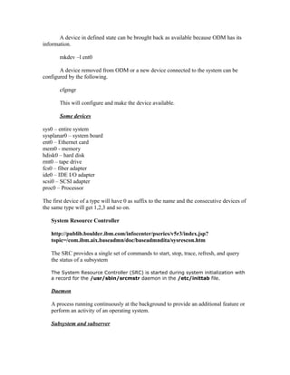 A device in defined state can be brought back as available because ODM has its
information.
mkdev –l ent0
A device removed from ODM or a new device connected to the system can be
configured by the following.
cfgmgr
This will configure and make the device available.
Some devices
sys0 – entire system
sysplanar0 – system board
ent0 – Ethernet card
mem0 - memory
hdisk0 – hard disk
rmt0 – tape drive
fcs0 – fiber adapter
ide0 – IDE I/O adapter
scsi0 – SCSI adapter
proc0 – Processor
The first device of a type will have 0 as suffix to the name and the consecutive devices of
the same type will get 1,2,3 and so on.
System Resource Controller
http://publib.boulder.ibm.com/infocenter/pseries/v5r3/index.jsp?
topic=/com.ibm.aix.baseadmn/doc/baseadmndita/sysrescon.htm
The SRC provides a single set of commands to start, stop, trace, refresh, and query
the status of a subsystem
The System Resource Controller (SRC) is started during system initialization with
a record for the /usr/sbin/srcmstr daemon in the /etc/inittab file.
Daemon
A process running continuously at the background to provide an additional feature or
perform an activity of an operating system.
Subsystem and subserver
 