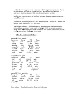 A subsystem is any program or process or set of programs or processes that is
usually capable of operating independently or with a controlling system. A
subsystem is designed as a unit to provide a designated function
A subsystem as a program or set of related programs designed as a unit to perform
related functions
A subserver, commonly known to UNIX programmers as a daemon, is a process that
belongs to and is controlled by a subsystem
The System Resource Controller hierarchy begins with the operating system
followed by a subsystem group (such as tcpip), which contains a subsystem
(such as the inetd daemon), which in turn can own several subservers (such as
the ftp daemon and the finger command).
SRC – list, start, stop and refresh
dupprt04:/>lssrc -g tcpip
Subsystem Group PID Status
xntpd tcpip 286934 active
snmpd tcpip 282808 active
hostmibd tcpip 295114 active
snmpmibd tcpip 299208 active
aixmibd tcpip 311500 active
muxatmd tcpip 258216 active
inetd tcpip 504020 active
dupprt04:/>lssrc -g nfs
Subsystem Group PID Status
biod nfs 266428 active
nfsd nfs 233644 active
rpc.mountd nfs 135310 active
rpc.statd nfs 315582 active
rpc.lockd nfs 307372 active
nfsrgyd nfs inoperative
gssd nfs inoperative
dupprt04:/>lssrc -g spooler
Subsystem Group PID Status
qdaemon spooler 225462 active
writesrv spooler 291008 active
lpd spooler 168140 active
dupprt04:/>
lssrc –s inetd [lists the information about inetd subsystem
 