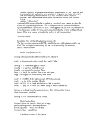 The term Interim Fix is used as a replacement for "emergency fix" or "efix". While the term
emergency fix is still applicable in some situations (a fix given in the middle of the night
with minimal testing), the term Interim Fix is more descriptive in that it implies a
temporary state until an update can be applied that has been through more extensive
testing.
Applied Vs Committed
An installed fileset can either be in applied or committed state. A new version of a
fileset will be put in applied state. The existing version will be maintained in the
system and the new version will be used. If the applied version does not perform well
it can be rejected and the previous version maintained at the system will be put back
in use. If the new version is found to be perfect, it will be committed.
Table of contents
Installable files will be of backup file format(.bff)
The directory that contains the bff files should also have table of contents file .toc
If bff files are copied to a directory the .toc can be created by the command
inutoc <directorypath>
instfix, installp and lppchk
installp is the command used to install filesets, ml and tl.
instfix is the command used to install fixes and APARs
installp –c to commit an applied version
installp –r to reject an applied version
installp –u to uninstall committed fileset
lslpp –l to list all the installed filesets and packages
lslpp –h to display the fileset history with dates
instfix -k IY69289 -d /dev/cd0 to install APAR from the cd.
instfix –i to list all the installed APARs
instfix -ik IY69289 to check whether the APAR is installed
instfix –i | grep ML to check all APARs are up to date to current ML.
lppchk –v to check for software consistency. This will report the broken
fileset(improperly installed) .
installp –C will cleanup the broken filesets.
Vital Product Data
lpp(description and status) – displayed in lslpp
product(prerequisites) – base requirement
history(updates) – version wise history
inventory(files) – actual files.
A software consists of three parts
 