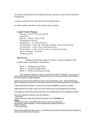 /usr contains the part that can be shared with other systems having the same hardware
configuration.
/ contains the part that are individual for the installed system
/usr/share contains part that can be shared with any system
Logical Volume Manager
Concepts – PV,PP,VG,LV,LP and FS
Default LVs
Quoram – VGDA, VGSA, LVCB
Journalled File System
Paging space – list, add and remove
VG operations – mirroring, extending, reducing, syncvg and exporting
LV operations – create, copy, extend and remove
FS operations – create, increase, remove, mount and unmount
Space commands – df and du
Sysdump and nfs
Boot Process
Loading the operating system in memory is called as booting. AIX
systems carries out booting in three phases.
Phase 1: - Configures base devices
Phase 2 :- rootvg is brought online
Phase 3 :- All devices and vgs are setup
The initial step in booting a system is the Power On Self Test (POST). Its purpose is to
verify that the basic hardware is in a functional state. The memory, keyboard, communication,
and audio devices are also initialized
System Read Only Storage (ROS) will locate and load bootstrap code. Software ROS (also
named bootstrap) forms an IPL control block, takes control and builds specific boot information.
A special file system located in memory and named the RAMFS file system is created.
Software ROS then locates, loads, and turns control over to the boot logical volume (BLV).
A complete list of files that are part of the BLV can be obtained from the /usr/lib/boot directory.
The most important components are the following:
– The kernel
– Boot commands called during the boot process, such as bootinfo and
cfgmgr
– A reduced version of the ODM. Many devices need to be configured
before hd4 is made available, so their corresponding methods have to be
stored in the BLV.
– The rc.boot script
The kernel is loaded and takes control. The kernel will complete the boot process by configuring
devices and starting the init process.
 