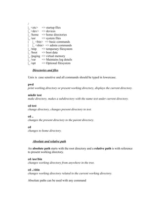 /
|_ <etc> => startup files
|_ <dev> => devices
|_ /home => home directories
|_ /usr => system files
| |_ <bin> => basic commands
| |_ <sbin> => admin commands
|_ /tmp => temporary filesystem
|_ /boot => boot data
|_ /paging => virtual memory
|_ /var => Maintains log details
|_ /opt => Optional filesystem
Directories and files
Unix is case sensitive and all commands should be typed in lowercase.
pwd
print working directory or present working directory, displays the current directory.
mkdir test
make directory, makes a subdirectory with the name test under current directory.
cd test
change directory, changes present directory to test.
cd ..
changes the present directory to the parent directory.
cd
changes to home directory.
Absolute and relative path
An absolute path starts with the root directory and a relative path is with reference
to present working directory.
cd /usr/bin
changes working directory from anywhere in the tree.
cd ../sbin
changes working directory related to the current working directory.
Absolute paths can be used with any command
 