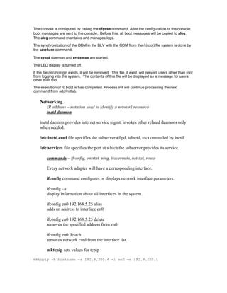 The console is configured by calling the cfgcon command. After the configuration of the console,
boot messages are sent to the console. Before this, all boot messages will be copied to alog.
The alog command maintains and manages logs.
The synchronization of the ODM in the BLV with the ODM from the / (root) file system is done by
the savebase command.
The syncd daemon and errdemon are started.
The LED display is turned off.
If the file /etc/nologin exists, it will be removed. This file, if exist, will prevent users other than root
from logging into the system. The contents of this file will be displayed as a message for users
other than root.
The execution of rc.boot is has completed. Process init will continue processing the next
command from /etc/inittab.
Networking
IP address – notation used to identify a network resource
inetd daemon
inetd daemon provides internet service mgmt, invokes other related deamons only
when needed.
/etc/inetd.conf file specifies the subservers(ftpd, telnetd, etc) controlled by inetd.
/etc/services file specifies the port at which the subserver provides its service.
commands – ifconfig, entstat, ping, traceroute, netstat, route
Every network adapter will have a corresponding interface.
ifconfig command configures or displays network interface parameters.
ifconfig –a
display information about all interfaces in the system.
ifconfig en0 192.168.5.25 alias
adds an address to interface en0
ifconfig en0 192.168.5.25 delete
removes the specified address from en0
ifconfig en0 detach
removes network card from the interface list.
mktcpip sets values for tcpip
mktcpip -h hostname -a 192.9.200.4 -i en0 -n 192.9.200.1
 