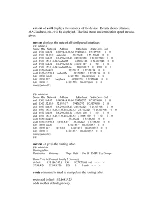entstat –d ent0 displays the statistics of the device. Details about collisions,
MAC address, etc., will be displayed. The link status and connection speed are also
given.
netstat displays the state of all configured interfaces
(/)> netstat -i
Name Mtu Network Address Ipkts Ierrs Opkts Oerrs Coll
en0 1500 link#2 0.60.94.e9.8b.9d 39476281 0 55159681 0 0
en0 1500 52.99.9 asdux02i 39476281 0 55159681 0 0
en1 1500 link#3 0.6.29.6c.88.d3 247102188 0 243097048 0 0
en1 1500 153.116.242 asdux02 247102188 0 243097048 0 0
en2 1500 link#4 0.6.29.6c.b0.2d 310281117 0 1701 0 0
en2 1500 153.116.243 asdux02-bu 310281117 0 1701 0 0
css0 65504 link#5 36326212 0 37558194 0 0
css0 65504 52.99.8 asdux02s 36326212 0 37558194 0 0
lo0 16896 link#1 61901228 0 61928648 0 0
lo0 16896 127 loopback 61901228 0 61928648 0 0
lo0 16896 ::1 61901228 0 61928648 0 0
root@[asdux02]:
(/)> netstat -ni
Name Mtu Network Address Ipkts Ierrs Opkts Oerrs Coll
en0 1500 link#2 0.60.94.e9.8b.9d 39476292 0 55159690 0 0
en0 1500 52.99.9 52.99.9.17 39476292 0 55159690 0 0
en1 1500 link#3 0.6.29.6c.88.d3 247102225 0 243097081 0 0
en1 1500 153.116.242 153.116.242.32 247102225 0 243097081 0 0
en2 1500 link#4 0.6.29.6c.b0.2d 310281190 0 1701 0 0
en2 1500 153.116.243 153.116.243.63 310281190 0 1701 0 0
css0 65504 link#5 36326222 0 37558203 0 0
css0 65504 52.99.8 52.99.8.17 36326222 0 37558203 0 0
lo0 16896 link#1 61901237 0 61928657 0 0
lo0 16896 127 127.0.0.1 61901237 0 61928657 0 0
lo0 16896 ::1 61901237 0 61928657 0 0
root@[asdux02]:
(/)>
netstat –r gives the routing table.
(/)> netstat -nr
Routing tables
Destination Gateway Flags Refs Use If PMTU Exp Groups
Route Tree for Protocol Family 2 (Internet):
default 153.116.242.1 UG 9 27923861 en1 - - -
52.99.4/24 52.99.8.250 UG 0 0 css0 - - -
route command is used to manipulate the routing table.
route add default 192.168.5.25
adds another default gateway
 