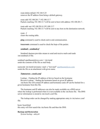 route delete default 192.168.5.25
removes the IP address from being a default gateway.
route add 192.100.201.7 192.100.13.7
Packets reaching 192.100.13.7 will be sent to host with address 192.100.201.7 .
route add -net 192.100.201.0 192.100.13.7
Packets reaching 192.100.13.7 will be sent to any host on the destination network.
route –f
clears the routing table.
ping command is used to check end to end communication.
traceroute command is used to check the hops of the packet.
sendmail – sendmail.cf
Sendmail daemon provides means to send and receive mails and reads
/etc/sendmail.cf file.
sendmail sparthasarat@csc.com < /etc/motd
sends the contents of the file as mail body
uuencode /etc/motd newname | mail -s "test mail" sparthasarat@csc.com
sends the file as an attachment with given name.
Nameserver – resolv.conf
Lookup – Finding the IP address of device based on the hostname
Reverse Lookup – finding the hostname based on given IP address.
/etc/hosts file will contain IP address and hostnames and a IP can be fetched for a
given hostname from this file.
The hostname and IP addresses can also be made available on a DNS server
where the lookup is performed when it is not available in the /etc/hosts file. The DNS
server information is stored in /etc/resolv.conf file.
The lookup order can be changed by making appropriate entry in /etc/netsvc.conf
file.
hosts=local,bind
this entry will first search the /etc/hosts file and then the DNS
Backup and Restoration
System backup - mksysb
 