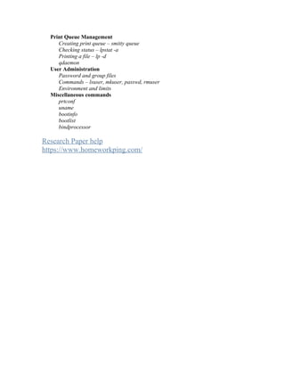 Print Queue Management
Creating print queue – smitty queue
Checking status – lpstat -a
Printing a file – lp -d
qdaemon
User Administration
Password and group files
Commands – lsuser, mkuser, passwd, rmuser
Environment and limits
Miscellaneous commands
prtconf
uname
bootinfo
bootlist
bindprocessor
Research Paper help
https://www.homeworkping.com/
 
