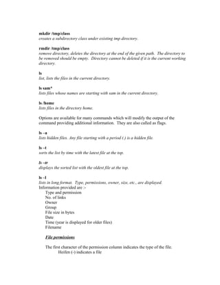 mkdir /tmp/class
creates a subdirectory class under existing tmp directory.
rmdir /tmp/class
remove directory, deletes the directory at the end of the given path. The directory to
be removed should be empty. Directory cannot be deleted if it is the current working
directory.
ls
list, lists the files in the current directory.
ls sam*
lists files whose names are starting with sam in the current directory.
ls /home
lists files in the directory home.
Options are available for many commands which will modify the output of the
command providing additional information. They are also called as flags.
ls –a
lists hidden files. Any file starting with a period (.) is a hidden file.
ls –t
sorts the list by time with the latest file at the top.
ls –tr
displays the sorted list with the oldest file at the top.
ls –l
lists in long format. Type, permissions, owner, size, etc., are displayed.
Information provided are :-
Type and permission
No. of links
Owner
Group
File size in bytes
Date
Time (year is displayed for older files)
Filename
File permissions
The first character of the permission column indicates the type of the file.
Heifen (-) indicates a file
 