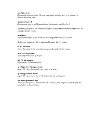 pg /etc/passwd
displays the contents of the file, one screen and waits for user to press enter to
display the next screen.
more /etc/passwd
displays one screen, and has additional features like scrolling back.
Redirecting output of one command as input to the next command could be done by
using the pipe(|) symbol
ls –l | more
displays the output of the command including the features of the more.
Redirecting output to a file is also possible using the (>) symbol
ls –l > /tmp/list
stores the output in the given file instead of displaying in the screen.
head -10 /etc/passwd
displays first 10 lines of the file.
tail -10 /etc/passwd
displays last 10 lines of the file.
cp /etc/passwd /tmp/password
copies file passwd to tmp directory with new name.
cp /tmp/password /home
copies file password to the new location with the same name.
mv /home/password /opt
moves file password to new location. It is deleted from original location after the
completion of the command.
 