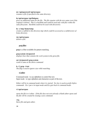mv /opt/password /opt/newpass
renames a file if specified in the same directory.
ln /opt/newpass /opt/linkpass
gives an additional name for the file. The file remains with the new name even if the
original is deleted. This is a hardlink and could be used only with files within the
same filesystem. Hardlink could not be used with directories.
ln –s /tmp /home/temp
creates a softlink to the directory tmp which could be accessed as a subdirectory of
home directory.
rm /opt/newpass
deletes a file.
grep filter
grep is a filter available for pattern matching.
grep system /etc/passwd
displays lines that contains the work system in the given file.
cat /etc/passwd | grep system
result is same as the above command.
ls –l | grep –i test
The flag is used to ignore case while matching.
vi editor
Command mode : to use alphabets to control the text.
Input mode : to type alphabets and characters as part of the text.
Editor will be in command mode when it is started. Esc key is used as prefix before
commands. Esc i put vi in input mode and Esc gets back to command mode.
vi /opt/newpass
opens the file in vi editor. If the file does not exist already a blank editor opens and
the file will be created by issuing a save command.
:wq
Saves file and quits editor.
:w
 