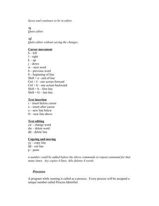 Saves and continues to be in editor.
:q
Quits editor.
:q!
Quits editor without saving the changes.
Cursor movement
h – left
l – right
k – up
j – down
w – next word
b – previous word
0 – beginning of line
Shift + a - end of line
Ctrl + f – one screen forward
Ctrl + b – one screen backward
Shift + h – first line
Shift + G – last line
Text insertion
i – insert before cursor
a – insert after cursor
o – new line below
O – new line above
Text editing
cw – change word
dw – delete word
dd – delete line
Copying and moving
yy – copy line
dd – cut line
p – paste
a number could be added before the above commands to repeat command for that
many times. 4yy copies 4 lines. 4dw deletes 4 words.
Processes
A program while running is called as a process. Every process will be assigned a
unique number called Process Identifier.
 