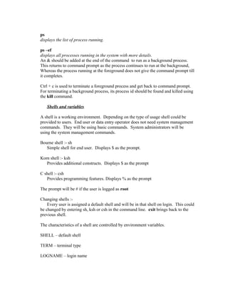 ps
displays the list of process running.
ps –ef
displays all processes running in the system with more details.
An & should be added at the end of the command to run as a background process.
This returns to command prompt as the process continues to run at the background,
Whereas the process running at the foreground does not give the command prompt till
it completes.
Ctrl + c is used to terminate a foreground process and get back to command prompt.
For terminating a background process, its process id should be found and killed using
the kill command.
Shells and variables
A shell is a working environment. Depending on the type of usage shell could be
provided to users. End user or data entry operator does not need system management
commands. They will be using basic commands. System administrators will be
using the system management commands.
Bourne shell :- sh
Simple shell for end user. Displays $ as the prompt.
Korn shell :- ksh
Provides additional constructs. Displays $ as the prompt
C shell :- csh
Provides programming features. Displays % as the prompt
The prompt will be # if the user is logged as root
Changing shells :-
Every user is assigned a default shell and will be in that shell on login. This could
be changed by entering sh, ksh or csh in the command line. exit brings back to the
previous shell.
The characteristics of a shell are controlled by environment variables.
SHELL – default shell
TERM – terminal type
LOGNAME – login name
 
