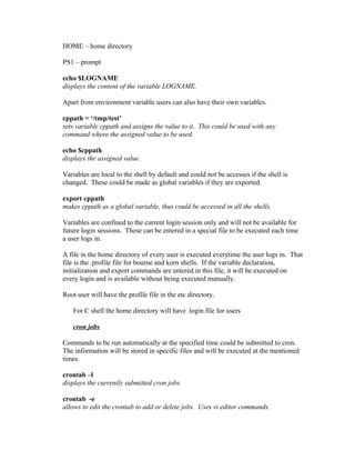 HOME – home directory
PS1 – prompt
echo $LOGNAME
displays the content of the variable LOGNAME.
Apart from environment variable users can also have their own variables.
cppath = ‘/tmp/test’
sets variable cppath and assigns the value to it. This could be used with any
command where the assigned value to be used.
echo $cppath
displays the assigned value.
Variables are local to the shell by default and could not be accesses if the shell is
changed. These could be made as global variables if they are exported.
export cppath
makes cppath as a global variable, thus could be accessed in all the shells.
Variables are confined to the current login session only and will not be available for
future login sessions. These can be entered in a special file to be executed each time
a user logs in.
A file in the home directory of every user is executed everytime the user logs in. That
file is the .profile file for bourne and korn shells. If the variable declaration,
initialization and export commands are entered in this file, it will be executed on
every login and is available without being executed manually.
Root user will have the profile file in the etc directory.
For C shell the home directory will have .login file for users
cron jobs
Commands to be run automatically at the specified time could be submitted to cron.
The information will be stored in specific files and will be executed at the mentioned
times.
crontab –l
displays the currently submitted cron jobs.
crontab -e
allows to edit the crontab to add or delete jobs. Uses vi editor commands.
 