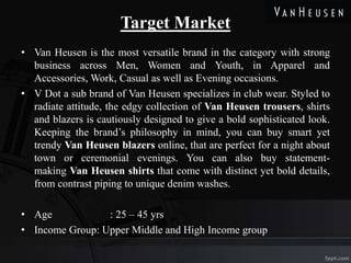 Target Market
• Van Heusen is the most versatile brand in the category with strong
business across Men, Women and Youth, in Apparel and
Accessories, Work, Casual as well as Evening occasions.
• V Dot a sub brand of Van Heusen specializes in club wear. Styled to
radiate attitude, the edgy collection of Van Heusen trousers, shirts
and blazers is cautiously designed to give a bold sophisticated look.
Keeping the brand’s philosophy in mind, you can buy smart yet
trendy Van Heusen blazers online, that are perfect for a night about
town or ceremonial evenings. You can also buy statement-
making Van Heusen shirts that come with distinct yet bold details,
from contrast piping to unique denim washes.
• Age : 25 – 45 yrs
• Income Group: Upper Middle and High Income group
 