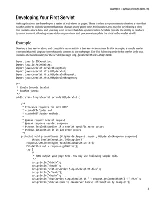 CHAPTER 1 N INTRODUCTION TO SERVLETS
3
Developing Your First Servlet
Web applications are based upon a series of web views or pages. There is often a requirement to develop a view that
has the ability to include content that may change at any given time. For instance, you may be developing a view
that contains stock data, and you may wish to have that data updated often. Servlets provide the ability to produce
dynamic content, allowing server-side computations and processes to update the data in the servlet at will.
Example
Develop a Java servlet class, and compile it to run within a Java servlet container. In this example, a simple servlet
is created that will display some dynamic content to the web page. The The following code is the servlet code that
contains the functionality for the servlet:package org.javaserverfaces.chapter01;
import java.io.IOException;
import java.io.PrintWriter;
import javax.servlet.ServletException;
import javax.servlet.http.HttpServlet;
import javax.servlet.http.HttpServletRequest;
import javax.servlet.http.HttpServletResponse;
/**
* Simple Dynamic Servlet
* @author juneau
*/
public class SimpleServlet extends HttpServlet {
/**
* Processes requests for both HTTP
* <code>GET</code> and
* <code>POST</code> methods.
*
* @param request servlet request
* @param response servlet response
* @throws ServletException if a servlet-specific error occurs
* @throws IOException if an I/O error occurs
*/
protected void processRequest(HttpServletRequest request, HttpServletResponse response)
throws ServletException, IOException {
response.setContentType("text/html;charset=UTF-8");
PrintWriter out = response.getWriter();
try {
/*
* TODO output your page here. You may use following sample code.
*/
out.println("<html>");
out.println("<head>");
out.println("<title>Servlet SimpleServlet</title>");
out.println("</head>");
out.println("<body>");
out.println("<h2>Servlet SimpleServlet at " + request.getContextPath() + "</h2>");
out.println("<br/>Welcome to JavaServer Faces: Introduction By Example!");
 