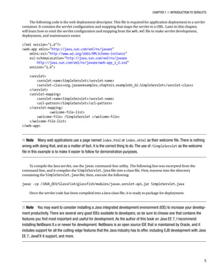 CHAPTER 1 N INTRODUCTION TO SERVLETS
5
The following code is the web deployment descriptor. This file is required for application deployment to a servlet
container. It contains the servlet configuration and mapping that maps the servlet to a URL. Later in this chapter,
will learn how to omit the servlet configuration and mapping from the web.xml file to make servlet development,
deployment, and maintenance easier.
<?xml version="1.0"?>
<web-app xmlns="http://java.sun.com/xml/ns/javaee"
xmlns:xsi="http://www.w3.org/2001/XMLSchema-instance"
xsi:schemaLocation="http://java.sun.com/xml/ns/javaee
http://java.sun.com/xml/ns/javaee/web-app_3_0.xsd"
version="3.0">
<servlet>
<servlet-name>SimpleServlet</servlet-name>
<servlet-class>org.javaeeexamples.chapter1.example01_02.SimpleServlet</servlet-class>
</servlet>
<servlet-mapping>
<servlet-name>SimpleServlet</servlet-name>
<url-pattern>/SimpleServlet</url-pattern>
</servlet-mapping>
<welcome-file-list>
<welcome-file> /SimpleServlet </welcome-file>
</welcome-file-list>
</web-app>
Note
N Many web applications use a page named index.html or index.xhtml as their welcome file. There is nothing
wrong with doing that, and as a matter of fact, it is the correct thing to do. The use of /SimpleServlet as the welcome
file in this example is to make it easier to follow for demonstration purposes.
To compile the Java servlet, use the javac command-line utility. The following line was excerpted from the
command line, and it compiles the SimpleServlet.java file into a class file. First, traverse into the directory
containing the SimpleServlet.java file; then, execute the following:
javac -cp /JAVA_DEV/GlassFish/glassfish/modules/javax.servlet-api.jar SimpleServlet.java
Once the servlet code has been compiled into a Java class file, it is ready to package for deployment.
Note
N You may want to consider installing a Java integrated development environment (IDE) to increase your develop-
ment productivity. There are several very good IDEs available to developers, so be sure to choose one that contains the
features you find most important and useful for development. As the author of this book on Java EE 7, I recommend
installing NetBeans 8.x or newer for development. NetBeans is an open source IDE that is maintained by Oracle, and it
includes support for all the cutting-edge features that the Java industry has to offer, including EJB development with Java
EE 7, JavaFX 8 support, and more.
 