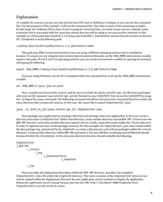CHAPTER 1 N INTRODUCTION TO SERVLETS
9
Explanation
To compile the sources, you can use your favorite Java IDE such as NetBeans or Eclipse, or you can use the command
line. For the purposes of this example, I will use the command line. Note that in many of the remaining examples
for this book, the NetBeans IDE is used. If you’re using the command line, you must ensure you are using the javac
command that is associated with the same Java release that you will be using to run your servlet container. In this
example we will assume that GlassFish 4.1 is being used with JDK 7, and therefore assume that the location of the Java
SE 7 installation is at the following path:
/Library/Java/JavaVirtualMachines/1.7.0.jdk/Contents/Home
This path may differ in your environment if you are using a different operating system and/or installation
location. To ensure you are using the Java runtime that is located at this path, set the JAVA_HOME environment variable
equal to this path. On OS X and *nix operating systems, you can set the environment variable by opening the terminal
and typing the following:
export JAVA_HOME=/Library/Java/JavaVirtualMachines/1.7.0.jdk/Contents/Home
If you are using Windows, use the SET command within the command line to set up the JAVA_HOME environment
variable.
set JAVA_HOME=C:your-java-se-path
Next, compile your Java servlet sources, and be sure to include the javax.servlet-api.jar file that is packaged
with your servlet container (use servlet-api.jar for Tomcat) in your CLASSPATH. You can set the CLASSPATH by using
the –cp flag of the javac command. The following command should be executed at the command line from within the
same directory that contains the sources. In this case, the source file is named SimpleServlet.java.
javac -cp /path_to_jar/javax.servlet-api.jar SimpleServlet.java
Next, package your application by creating a directory and naming it after your application. In this case, create a
directory and name it SimpleServlet. Within that directory, create another directory named WEB-INF. Traverse into the
WEB-INF directory, and create another directory named classes. Lastly, create directories within the classes directory
in order to replicate your Java servlet package structure. For this example, the SimpleServlet.java class resides within
the Java package org.javaserverfaces.chapter01, so create a directory for each of those packages within the classes
directory. Create another directory within WEB-INF and name it lib; any JAR files containing external libraries should
be placed within the lib directory. In the end, your directory structure should resemble the following:
SimpleServlet
|_WEB-INF
|_classes
|_org
|_javaserverfaces
|_chapter01
|_lib
Place your web.xml deployment descriptor within the WEB-INF directory, and place the compiled
SimpleServlet.class file within the chapter01 directory. The entire contents of the SimpleServlet directory can
now be copied within the deployment directory for your application server container to deploy the application.
Restart the application server if using Tomcat, and visit the URL http://localhost:8080/SimpleServlet/
SimpleServlet to see the servlet in action.
 