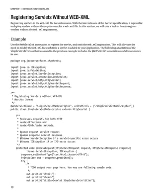 CHAPTER 1 N INTRODUCTION TO SERVLETS
10
Registering Servlets Without WEB-XML
Registering servlets in the web.xml file is cumbersome. With the later releases of the Servlet specification, it is possible
to deploy servlets without the requirement for a web.xml file. In this section, we will take a look at how to register
servlets without the web.xml requirement.
Example
Use the @WebServlet annotation to register the servlet, and omit the web.xml registration. This will alleviate the
need to modify the web.xml file each time a servlet is added to your application. The following adaptation of the
SimpleServlet class that was used in the previous example includes the @WebServlet annotation and demonstrates
its use:
package org.javaserverfaces.chapter01;
import java.io.IOException;
import java.io.PrintWriter;
import javax.servlet.ServletException;
import javax.servlet.annotation.WebServlet;
import javax.servlet.http.HttpServlet;
import javax.servlet.http.HttpServletRequest;
import javax.servlet.http.HttpServletResponse;
/**
* Registering Servlets without WEB-XML
* @author juneau
*/
@WebServlet(name = "SimpleServletNoDescriptor", urlPatterns = {"/SimpleServletNoDescriptor"})
public class SimpleServletNoDescriptor extends HttpServlet {
/**
* Processes requests for both HTTP
* <code>GET</code> and
* <code>POST</code> methods.
*
* @param request servlet request
* @param response servlet response
* @throws ServletException if a servlet-specific error occurs
* @throws IOException if an I/O error occurs
*/
protected void processRequest(HttpServletRequest request, HttpServletResponse response)
throws ServletException, IOException {
response.setContentType("text/html;charset=UTF-8");
PrintWriter out = response.getWriter();
try {
/*
* TODO output your page here. You may use following sample code.
*/
out.println("<html>");
out.println("<head>");
out.println("<title>Servlet SimpleServlet</title>");
 