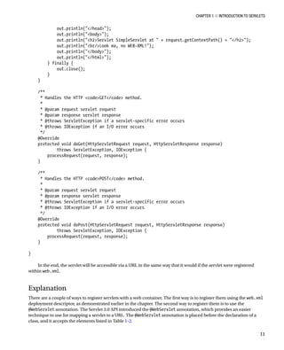 CHAPTER 1 N INTRODUCTION TO SERVLETS
11
out.println("</head>");
out.println("<body>");
out.println("<h2>Servlet SimpleServlet at " + request.getContextPath() + "</h2>");
out.println("<br/>Look ma, no WEB-XML!");
out.println("</body>");
out.println("</html>");
} finally {
out.close();
}
}
/**
* Handles the HTTP <code>GET</code> method.
*
* @param request servlet request
* @param response servlet response
* @throws ServletException if a servlet-specific error occurs
* @throws IOException if an I/O error occurs
*/
@Override
protected void doGet(HttpServletRequest request, HttpServletResponse response)
throws ServletException, IOException {
processRequest(request, response);
}
/**
* Handles the HTTP <code>POST</code> method.
*
* @param request servlet request
* @param response servlet response
* @throws ServletException if a servlet-specific error occurs
* @throws IOException if an I/O error occurs
*/
@Override
protected void doPost(HttpServletRequest request, HttpServletResponse response)
throws ServletException, IOException {
processRequest(request, response);
}
}
In the end, the servlet will be accessible via a URL in the same way that it would if the servlet were registered
within web.xml.
Explanation
There are a couple of ways to register servlets with a web container. The first way is to register them using the web.xml
deployment descriptor, as demonstrated earlier in the chapter. The second way to register them is to use the
@WebServlet annotation. The Servlet 3.0 API introduced the @WebServlet annotation, which provides an easier
technique to use for mapping a servlet to a URL. The @WebServlet annotation is placed before the declaration of a
class, and it accepts the elements listed in Table 1-2.
 