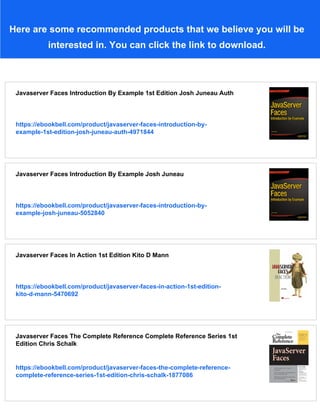 Here are some recommended products that we believe you will be
interested in. You can click the link to download.
Javaserver Faces Introduction By Example 1st Edition Josh Juneau Auth
https://ebookbell.com/product/javaserver-faces-introduction-by-
example-1st-edition-josh-juneau-auth-4971844
Javaserver Faces Introduction By Example Josh Juneau
https://ebookbell.com/product/javaserver-faces-introduction-by-
example-josh-juneau-5052840
Javaserver Faces In Action 1st Edition Kito D Mann
https://ebookbell.com/product/javaserver-faces-in-action-1st-edition-
kito-d-mann-5470692
Javaserver Faces The Complete Reference Complete Reference Series 1st
Edition Chris Schalk
https://ebookbell.com/product/javaserver-faces-the-complete-reference-
complete-reference-series-1st-edition-chris-schalk-1877086
 