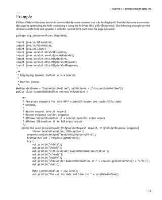 CHAPTER 1 N INTRODUCTION TO SERVLETS
13
Example
Define a field within your servlet to contain the dynamic content that is to be displayed. Post the dynamic content on
the page by appending the field containing it using the PrintWriter println method. The following example servlet
declares a Date field and updates it with the current Date each time the page is loaded:
package org.javaserverfaces.chapter01;
import java.io.IOException;
import java.io.PrintWriter;
import java.util.Date;
import javax.servlet.ServletException;
import javax.servlet.annotation.WebServlet;
import javax.servlet.http.HttpServlet;
import javax.servlet.http.HttpServletRequest;
import javax.servlet.http.HttpServletResponse;
/**
* Displaying Dynamic Content with a Servlet
*
* @author juneau
*/
@WebServlet(name = "CurrentDateAndTime", urlPatterns = {"/CurrentDateAndTime"})
public class CurrentDateAndTime extends HttpServlet {
/**
* Processes requests for both HTTP <code>GET</code> and <code>POST</code>
* methods.
*
* @param request servlet request
* @param response servlet response
* @throws ServletException if a servlet-specific error occurs
* @throws IOException if an I/O error occurs
*/
protected void processRequest(HttpServletRequest request, HttpServletResponse response)
throws ServletException, IOException {
response.setContentType("text/html;charset=UTF-8");
PrintWriter out = response.getWriter();
try {
out.println("<html>");
out.println("<head>");
out.println("<title>Servlet CurrentDateAndTime</title>");
out.println("</head>");
out.println("<body>");
out.println("<h1>Servlet CurrentDateAndTime at " + request.getContextPath() + "</h1>");
out.println("<br/>");
Date currDateAndTime = new Date();
out.println("The current date and time is: " + currDateAndTime);
 