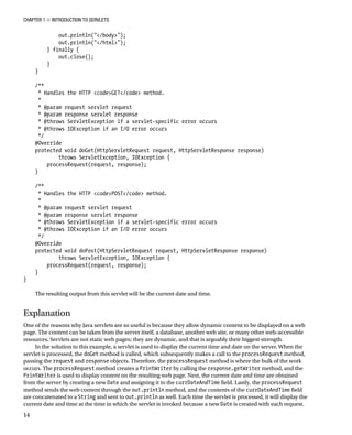 CHAPTER 1 N INTRODUCTION TO SERVLETS
14
out.println("</body>");
out.println("</html>");
} finally {
out.close();
}
}
/**
* Handles the HTTP <code>GET</code> method.
*
* @param request servlet request
* @param response servlet response
* @throws ServletException if a servlet-specific error occurs
* @throws IOException if an I/O error occurs
*/
@Override
protected void doGet(HttpServletRequest request, HttpServletResponse response)
throws ServletException, IOException {
processRequest(request, response);
}
/**
* Handles the HTTP <code>POST</code> method.
*
* @param request servlet request
* @param response servlet response
* @throws ServletException if a servlet-specific error occurs
* @throws IOException if an I/O error occurs
*/
@Override
protected void doPost(HttpServletRequest request, HttpServletResponse response)
throws ServletException, IOException {
processRequest(request, response);
}
}
The resulting output from this servlet will be the current date and time.
Explanation
One of the reasons why Java servlets are so useful is because they allow dynamic content to be displayed on a web
page. The content can be taken from the server itself, a database, another web site, or many other web-accessible
resources. Servlets are not static web pages; they are dynamic, and that is arguably their biggest strength.
In the solution to this example, a servlet is used to display the current time and date on the server. When the
servlet is processed, the doGet method is called, which subsequently makes a call to the processRequest method,
passing the request and response objects. Therefore, the processRequest method is where the bulk of the work
occurs. The processRequest method creates a PrintWriter by calling the response.getWriter method, and the
PrintWriter is used to display content on the resulting web page. Next, the current date and time are obtained
from the server by creating a new Date and assigning it to the currDateAndTime field. Lastly, the processRequest
method sends the web content through the out.println method, and the contents of the currDateAndTime field
are concatenated to a String and sent to out.println as well. Each time the servlet is processed, it will display the
current date and time at the time in which the servlet is invoked because a new Date is created with each request.
 