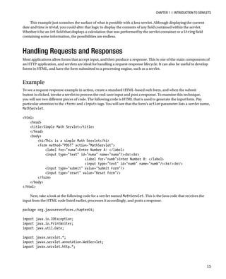 CHAPTER 1 N INTRODUCTION TO SERVLETS
15
This example just scratches the surface of what is possible with a Java servlet. Although displaying the current
date and time is trivial, you could alter that logic to display the contents of any field contained within the servlet.
Whether it be an int field that displays a calculation that was performed by the servlet container or a String field
containing some information, the possibilities are endless.
Handling Requests and Responses
Most applications allow forms that accept input, and then produce a response. This is one of the main components of
an HTTP application, and servlets are ideal for handling a request-response lifecycle. It can also be useful to develop
forms in HTML, and have the form submitted to a processing engine, such as a servlet.
Example
To see a request-response example in action, create a standard HTML-based web form, and when the submit
button is clicked, invoke a servlet to process the end-user input and post a response. To examine this technique,
you will see two different pieces of code. The following code is HTML that is used to generate the input form. Pay
particular attention to the <form> and <input> tags. You will see that the form’s action parameter lists a servlet name,
MathServlet.
<html>
<head>
<title>Simple Math Servlet</title>
</head>
<body>
<h1>This is a simple Math Servlet</h1>
<form method="POST" action="MathServlet">
<label for="numa">Enter Number A: </label>
<input type="text" id="numa" name="numa"/><br><br>
<label for="numb">Enter Number B: </label>
<input type="text" id="numb" name="numb"/><br/><br/>
<input type="submit" value="Submit Form"/>
<input type="reset" value="Reset Form"/>
</form>
</body>
</html>
Next, take a look at the following code for a servlet named MathServlet. This is the Java code that receives the
input from the HTML code listed earlier, processes it accordingly, and posts a response.
package org.javaserverfaces.chapter01;
import java.io.IOException;
import java.io.PrintWriter;
import java.util.Date;
import javax.servlet.*;
import javax.servlet.annotation.WebServlet;
import javax.servlet.http.*;
 