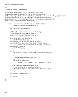 CHAPTER 1 N INTRODUCTION TO SERVLETS
16
/**
* Handling Requests and Responses
*/
// Uncomment the following line to run example stand-alone
//@WebServlet(name="SessionServlet", urlPatterns={"/MathServlet"})
// The following will allow the example to run within the context of the JSFByExample example
// enterprise application (JSFByExample.war distro or Netbeans Project)
@WebServlet(name = "MathServlet", urlPatterns = {"/chapter01/MathServlet"})
public class MathServlet extends HttpServlet {
public void doPost(HttpServletRequest req, HttpServletResponse res)
throws IOException, ServletException {
res.setContentType("text/html");
// Store the input parameter values into Strings
String numA = req.getParameter("numa");
String numB = req.getParameter("numb");
PrintWriter out = res.getWriter();
out.println("<html><head>");
out.println("<title>Test Math Servlet</title>");
out.println("t<style>body { font-family: 'Lucida Grande', "
+ "'Lucida Sans Unicode';font-size: 13px; }</style>");
out.println("</head>");
out.println("<body>");
try {
int solution = Integer.valueOf(numA) + Integer.valueOf(numB);
/*
* Display some response to the user
*/
out.println("<p>Solution: "
+ numA + " + " + numB + " = " + solution + "</p>");
} catch (java.lang.NumberFormatException ex) {
// Display error if an exception is raised
out.println("<p>Please use numbers only...try again.</p>");
}
out.println("</body></html>");
out.close();
}
}
 