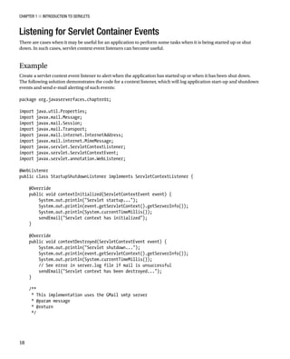 CHAPTER 1 N INTRODUCTION TO SERVLETS
18
Listening for Servlet Container Events
There are cases when it may be useful for an application to perform some tasks when it is being started up or shut
down. In such cases, servlet context event listeners can become useful.
Example
Create a servlet context event listener to alert when the application has started up or when it has been shut down.
The following solution demonstrates the code for a context listener, which will log application start-up and shutdown
events and send e-mail alerting of such events:
package org.javaserverfaces.chapter01;
import java.util.Properties;
import javax.mail.Message;
import javax.mail.Session;
import javax.mail.Transport;
import javax.mail.internet.InternetAddress;
import javax.mail.internet.MimeMessage;
import javax.servlet.ServletContextListener;
import javax.servlet.ServletContextEvent;
import javax.servlet.annotation.WebListener;
@WebListener
public class StartupShutdownListener implements ServletContextListener {
@Override
public void contextInitialized(ServletContextEvent event) {
System.out.println("Servlet startup...");
System.out.println(event.getServletContext().getServerInfo());
System.out.println(System.currentTimeMillis());
sendEmail("Servlet context has initialized");
}
@Override
public void contextDestroyed(ServletContextEvent event) {
System.out.println("Servlet shutdown...");
System.out.println(event.getServletContext().getServerInfo());
System.out.println(System.currentTimeMillis());
// See error in server.log file if mail is unsuccessful
sendEmail("Servlet context has been destroyed...");
}
/**
* This implementation uses the GMail smtp server
* @param message
* @return
*/
 