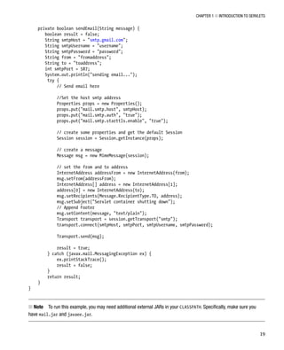 CHAPTER 1 N INTRODUCTION TO SERVLETS
19
private boolean sendEmail(String message) {
boolean result = false;
String smtpHost = "smtp.gmail.com";
String smtpUsername = "username";
String smtpPassword = "password";
String from = "fromaddress";
String to = "toaddress";
int smtpPort = 587;
System.out.println("sending email...");
try {
// Send email here
//Set the host smtp address
Properties props = new Properties();
props.put("mail.smtp.host", smtpHost);
props.put("mail.smtp.auth", "true");
props.put("mail.smtp.starttls.enable", "true");
// create some properties and get the default Session
Session session = Session.getInstance(props);
// create a message
Message msg = new MimeMessage(session);
// set the from and to address
InternetAddress addressFrom = new InternetAddress(from);
msg.setFrom(addressFrom);
InternetAddress[] address = new InternetAddress[1];
address[0] = new InternetAddress(to);
msg.setRecipients(Message.RecipientType.TO, address);
msg.setSubject("Servlet container shutting down");
// Append Footer
msg.setContent(message, "text/plain");
Transport transport = session.getTransport("smtp");
transport.connect(smtpHost, smtpPort, smtpUsername, smtpPassword);
Transport.send(msg);
result = true;
} catch (javax.mail.MessagingException ex) {
ex.printStackTrace();
result = false;
}
return result;
}
}
Note
N To run this example, you may need additional external JARs in your CLASSPATH. Specifically, make sure you
have mail.jar and javaee.jar.
 
