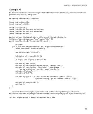 CHAPTER 1 N INTRODUCTION TO SERVLETS
21
Example #1
Set the servlet initialization parameters using the @WebInitParam annotation. The following code sets an initialization
parameter that is equal to a String value:
package org.javaserverfaces.chapter01;
import java.io.IOException;
import java.io.PrintWriter;
import javax.servlet.*;
import javax.servlet.annotation.WebInitParam;
import javax.servlet.annotation.WebServlet;
import javax.servlet.http.*;
@WebServlet(name="SimpleServletCtx1", urlPatterns={"/SimpleServletCtx1"},
initParams={ @WebInitParam(name="name", value="Duke") })
public class SimpleServletCtx1 extends HttpServlet {
@Override
public void doGet(HttpServletRequest req, HttpServletResponse res)
throws IOException, ServletException {
res.setContentType("text/html");
PrintWriter out = res.getWriter();
/* Display some response to the user */
out.println("<html><head>");
out.println("<title>Simple Servlet Context Example</title>");
out.println("t<style>body { font-family: 'Lucida Grande', " +
"'Lucida Sans Unicode';font-size: 13px; }</style>");
out.println("</head>");
out.println("<body>");
out.println("<p>This is a simple servlet to demonstrate context! Hello "
+ getServletConfig().getInitParameter("name") + "</p>");
out.println("</body></html>");
out.close();
}
}
To execute the example using the sources for this book, load the following URL into your web browser:
http://localhost:8080/JSFByExample/SimpleServletCtx1. The resulting web page will display the following text:
This is a simple servlet to demonstrate context! Hello Duke
 