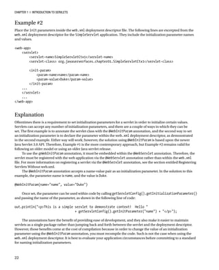 CHAPTER 1 N INTRODUCTION TO SERVLETS
22
Example #2
Place the init parameters inside the web.xml deployment descriptor file. The following lines are excerpted from the
web.xml deployment descriptor for the SimpleServlet application. They include the initialization parameter names
and values.
<web-app>
<servlet>
<servlet-name>SimpleServletCtx1</servlet-name>
<servlet-class> org.javaserverfaces.chapter01.SimpleServletCtx1</servlet-class>
<init-param>
<param-name>name</param-name>
<param-value>Duke</param-value>
</init-param>
...
</servlet>
...
</web-app>
Explanation
Oftentimes there is a requirement to set initialization parameters for a servlet in order to initialize certain values.
Servlets can accept any number of initialization parameters, and there are a couple of ways in which they can be
set. The first example is to annotate the servlet class with the @WebInitParam annotation, and the second way to set
an initialization parameter is to declare the parameter within the web.xml deployment descriptor, as demonstrated
in the second example. Either way will work; however, the solution using @WebInitParam is based upon the newer
Java Servlet 3.0 API. Therefore, Example #1 is the more contemporary approach, but Example #2 remains valid for
following an older model or using an older Java servlet release.
To use the @WebInitParam annotation, it must be embedded within the @WebServlet annotation. Therefore, the
servlet must be registered with the web application via the @WebServlet annotation rather than within the web.xml
file. For more information on registering a servlet via the @WebServlet annotation, see the section entitled Registering
Servlets Without web.xml.
The @WebInitParam annotation accepts a name-value pair as an initialization parameter. In the solution to this
example, the parameter name is name, and the value is Duke.
@WebInitParam(name="name", value="Duke")
Once set, the parameter can be used within code by calling getServletConfig().getInitializationParameter()
and passing the name of the parameter, as shown in the following line of code:
out.println("<p>This is a simple servlet to demonstrate context! Hello "
+ getServletConfig().getInitParameter("name") + "</p>");
The annotations have the benefit of providing ease of development, and they also make it easier to maintain
servlets as a single package rather than jumping back and forth between the servlet and the deployment descriptor.
However, those benefits come at the cost of compilation because in order to change the value of an initialization
parameter using the @WebInitParam annotation, you must recompile the code. Such is not the case when using the
web.xml deployment descriptor. It is best to evaluate your application circumstances before committing to a standard
for naming initialization parameters.
 